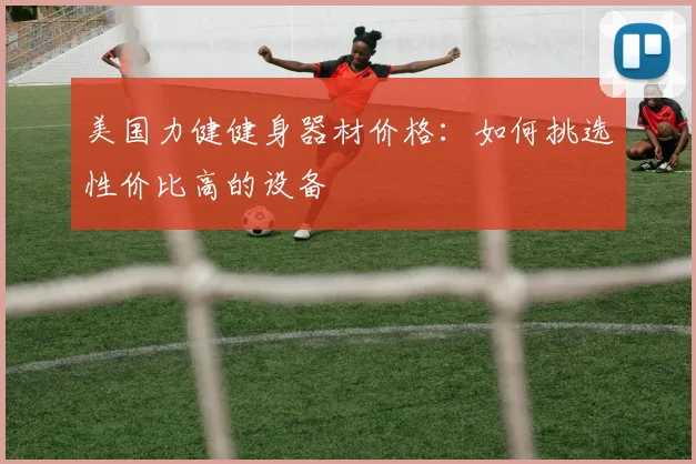 美国力健健身器材价格：如何挑选性价比高的设备