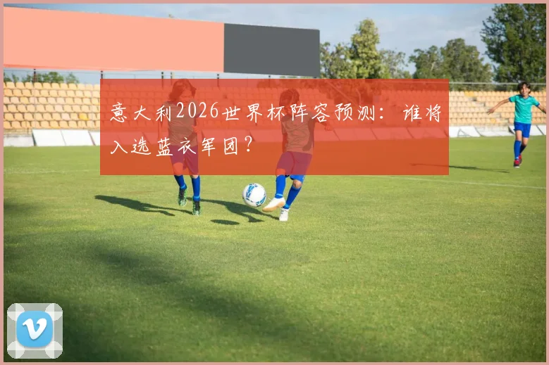 意大利2026世界杯阵容预测:谁将入选蓝衣军团?